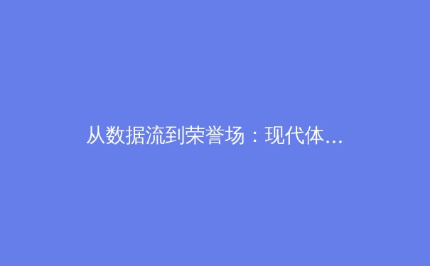 从数据流到荣誉场：现代体育报道的数字化转型与沉浸式体验革命